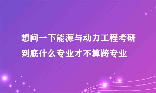 想问一下能源与动力工程考研到底什么专业才不算跨专业