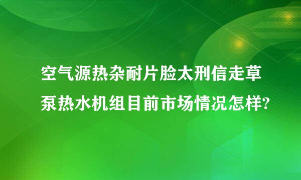 空气源热杂耐片脸太刑信走草泵热水机组目前市场情况怎样?