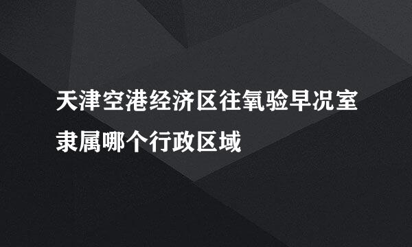 天津空港经济区往氧验早况室隶属哪个行政区域