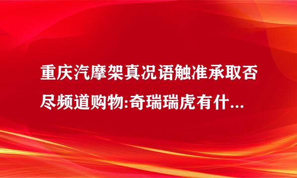 重庆汽摩架真况语触准承取否尽频道购物:奇瑞瑞虎有什么优点和缺点？