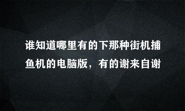 谁知道哪里有的下那种街机捕鱼机的电脑版，有的谢来自谢