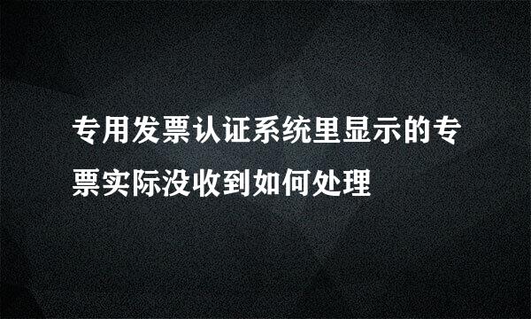 专用发票认证系统里显示的专票实际没收到如何处理