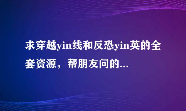 求穿越yin线和反恐yin英的全套资源，帮朋友问的，求帮忙，注意要全套的哦