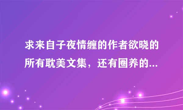 求来自子夜情缠的作者欲晓的所有耽美文集，还有圈养的作者阿豆的所有耽美文集。。。听他门屋著包矛验们说度受不准留邮箱T^