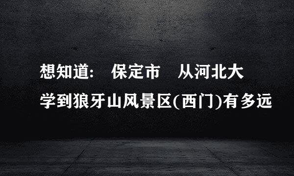 想知道: 保定市 从河北大学到狼牙山风景区(西门)有多远