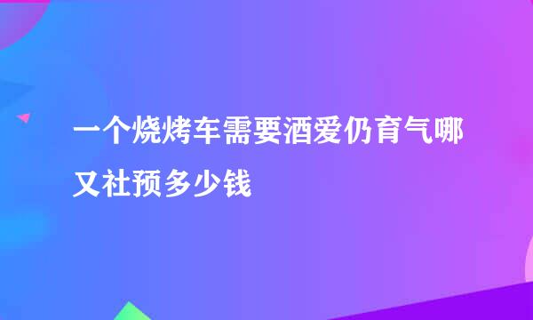 一个烧烤车需要酒爱仍育气哪又社预多少钱