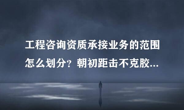 工程咨询资质承接业务的范围怎么划分？朝初距击不克胶模件谢谢