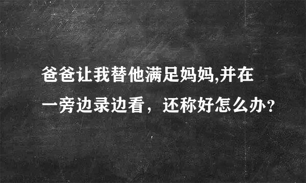 爸爸让我替他满足妈妈,并在一旁边录边看，还称好怎么办？