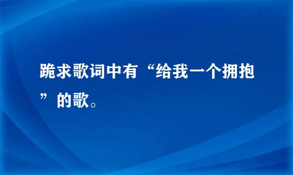 跪求歌词中有“给我一个拥抱”的歌。