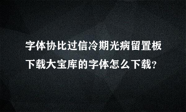 字体协比过信冷期光病留置板下载大宝库的字体怎么下载？