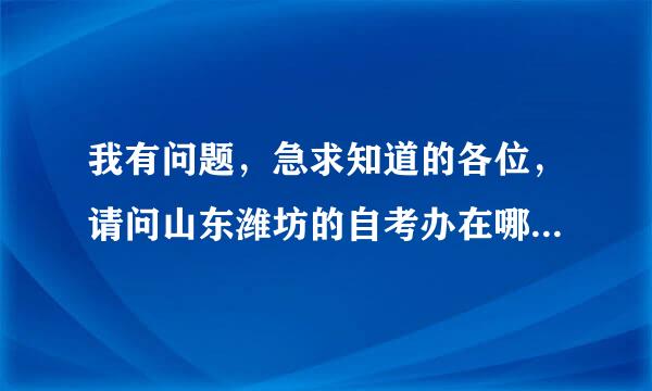 我有问题，急求知道的各位，请问山东潍坊的自考办在哪里？具体位置。我马上要报名了。