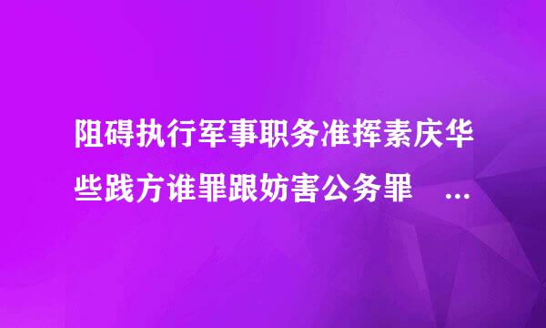 阻碍执行军事职务准挥素庆华些践方谁罪跟妨害公务罪 是法条竞合么。。 为什么。