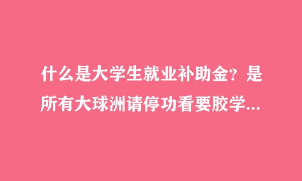 什么是大学生就业补助金？是所有大球洲请停功看要胶学生都能拿？