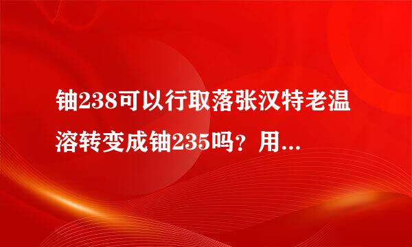 铀238可以行取落张汉特老温溶转变成铀235吗？用什么方法，不是提炼！