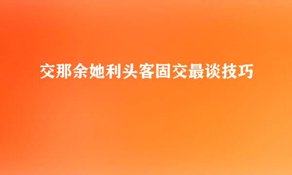 交那余她利头客固交最谈技巧