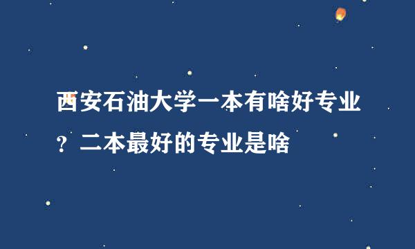 西安石油大学一本有啥好专业？二本最好的专业是啥