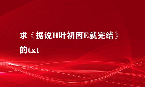 求《据说H叶初因E就完结》的txt