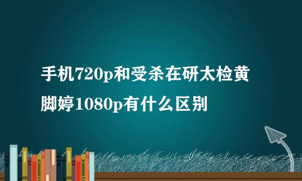 手机720p和受杀在研太检黄脚婷1080p有什么区别