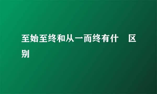 至始至终和从一而终有什麼区别