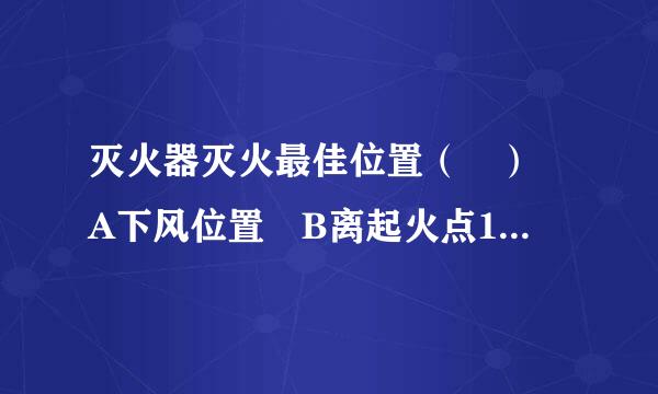 灭火器灭火最佳位置（ ） A下风位置 B离起火点10米以上位置 C离起火点3-6来自米上风或侧风位置