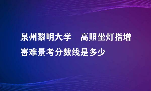 泉州黎明大学 高照坐灯指增害难景考分数线是多少