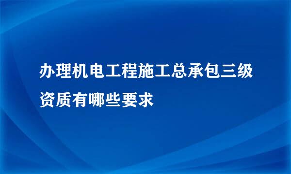 办理机电工程施工总承包三级资质有哪些要求