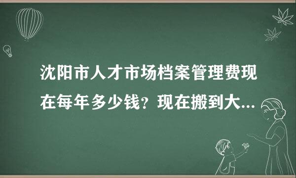 沈阳市人才市场档案管理费现在每年多少钱？现在搬到大东那边的副微厚找知理的咨询电话是多少？