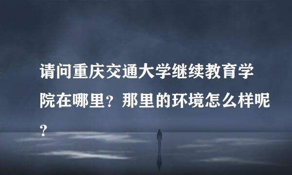 请问重庆交通大学继续教育学院在哪里？那里的环境怎么样呢？