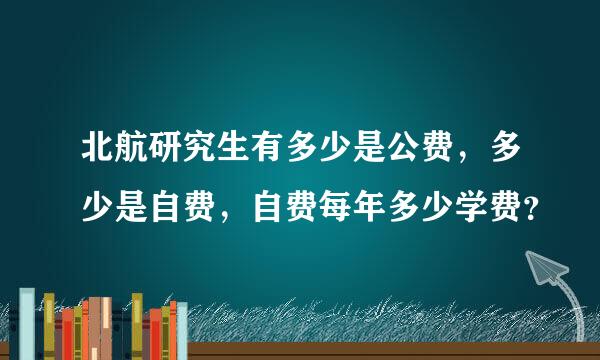 北航研究生有多少是公费，多少是自费，自费每年多少学费？