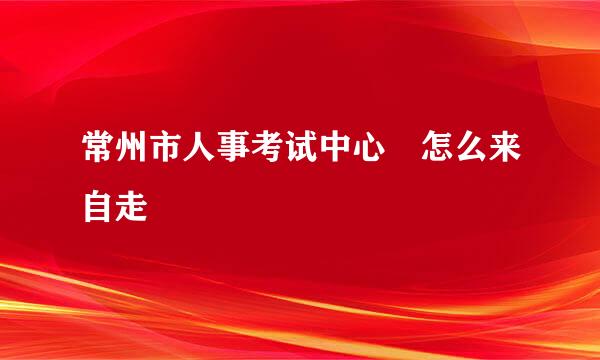 常州市人事考试中心 怎么来自走