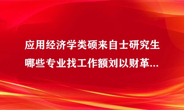 应用经济学类硕来自士研究生哪些专业找工作额刘以财革屋伯斯根零较有利