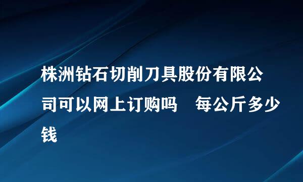 株洲钻石切削刀具股份有限公司可以网上订购吗 每公斤多少钱