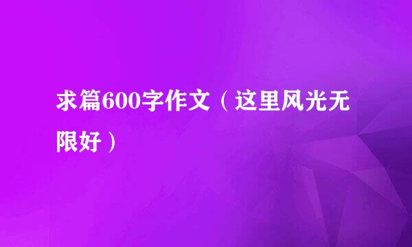 求篇600字作文（这里风光无限好）