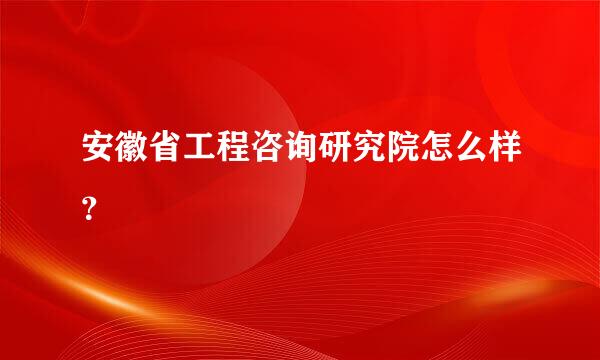 安徽省工程咨询研究院怎么样？