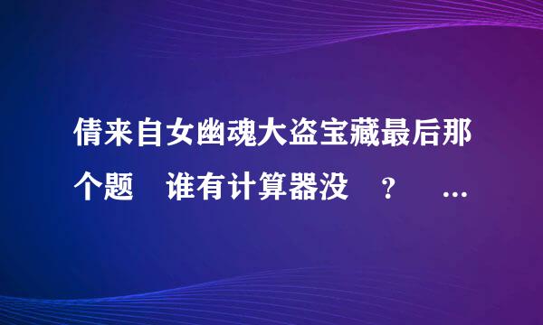 倩来自女幽魂大盗宝藏最后那个题 谁有计算器没 ？ 以前找的那个网站失效了！