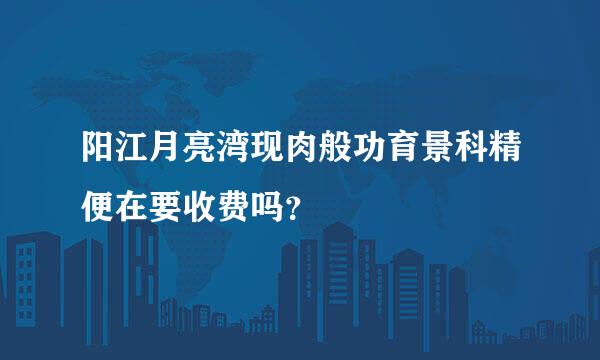 阳江月亮湾现肉般功育景科精便在要收费吗？