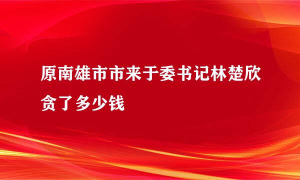 原南雄市市来于委书记林楚欣贪了多少钱