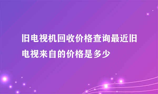 旧电视机回收价格查询最近旧电视来自的价格是多少