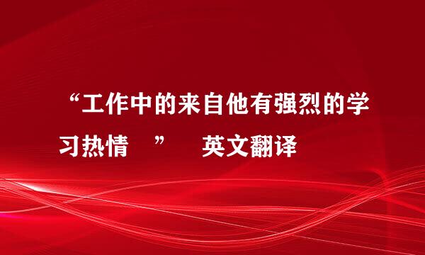 “工作中的来自他有强烈的学习热情 ” 英文翻译