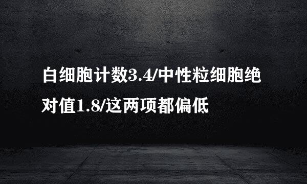 白细胞计数3.4/中性粒细胞绝对值1.8/这两项都偏低