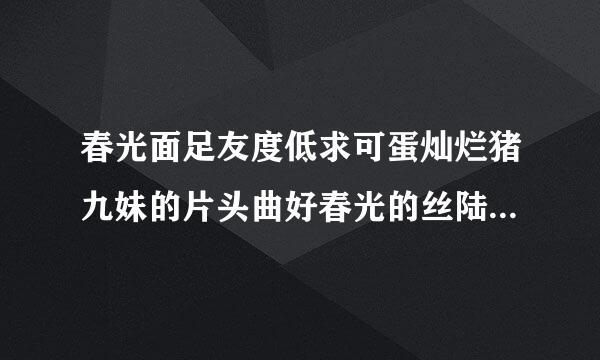 春光面足友度低求可蛋灿烂猪九妹的片头曲好春光的丝陆宜毫逐氢常歌词