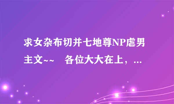 求女杂布切并七地尊NP虐男主文~~ 各位大大在上， 常见的就不必发了。 类似于古代风云音防地至诉准矛阳练录的。