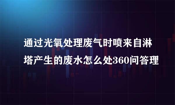 通过光氧处理废气时喷来自淋塔产生的废水怎么处360问答理