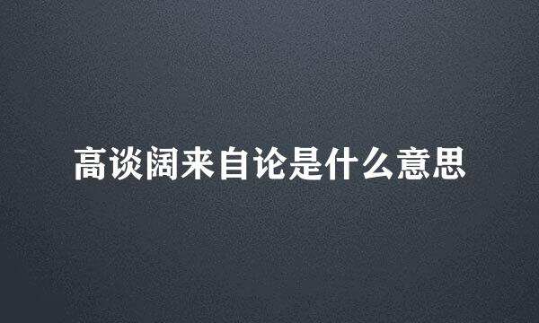 高谈阔来自论是什么意思