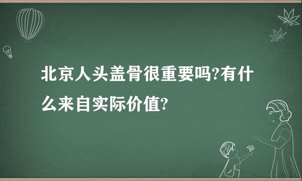 北京人头盖骨很重要吗?有什么来自实际价值?