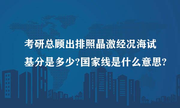 考研总顾出排照晶激经况海试基分是多少?国家线是什么意思?