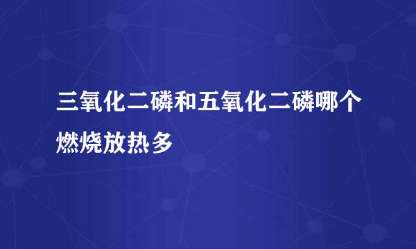 三氧化二磷和五氧化二磷哪个燃烧放热多