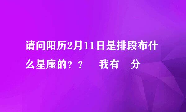 请问阳历2月11日是排段布什么星座的？？ 我有 分