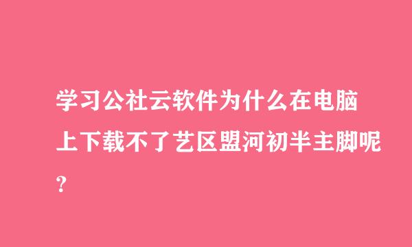 学习公社云软件为什么在电脑上下载不了艺区盟河初半主脚呢？