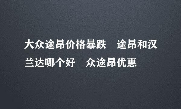 大众途昂价格暴跌 途昂和汉兰达哪个好 众途昂优惠